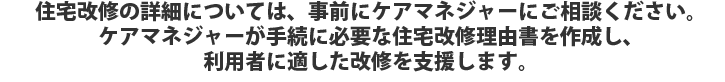 住宅改修の詳細については、事前にケアマネジャーにご相談ください。ケアマネジャーが手続に必要な住宅改修理由書を作成し、利用者に適した改修を支援します。